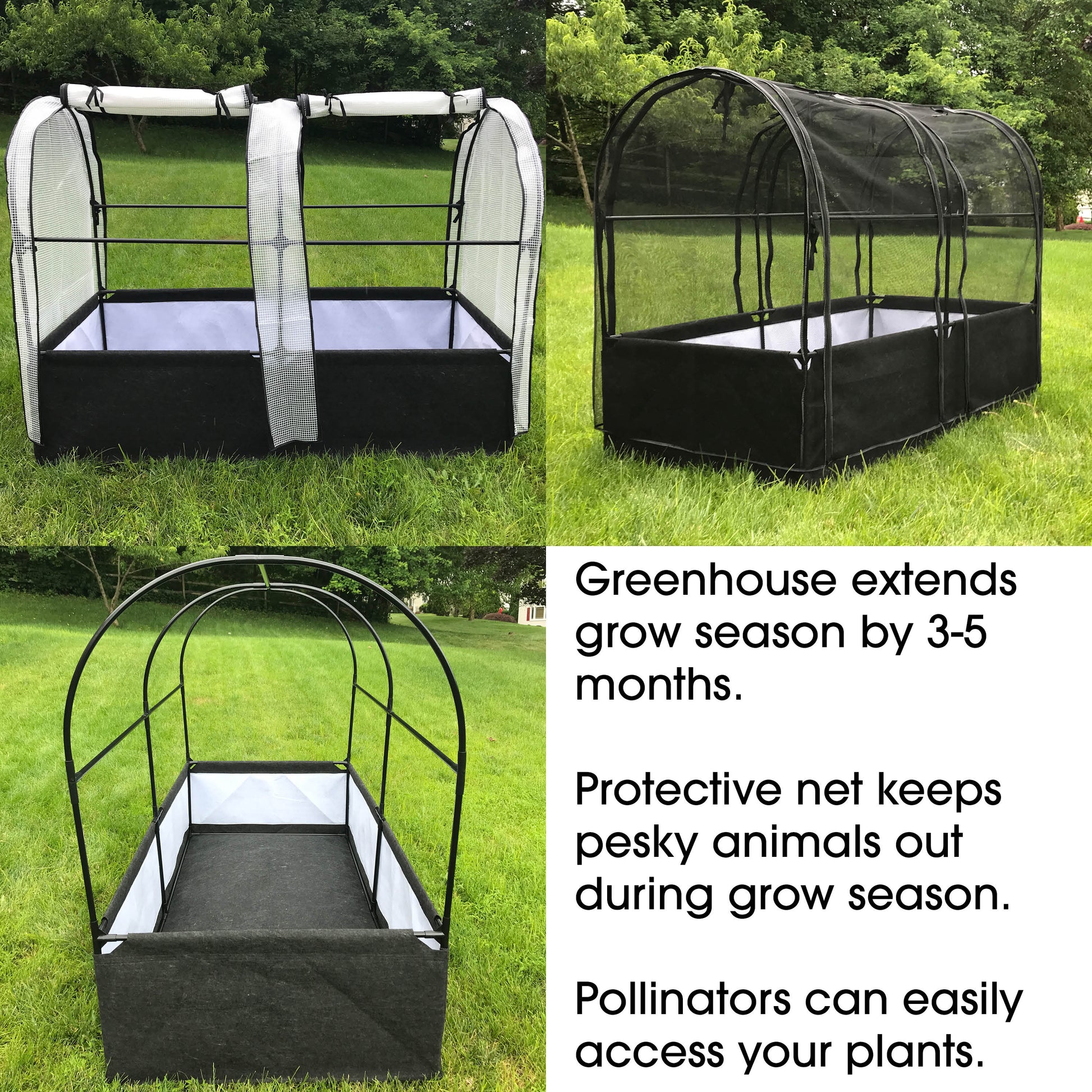 Greenhouse extends grow season by 3-5 months. Protective net keeps pesky animals out during grow season. Pollinators can easily access your plants.