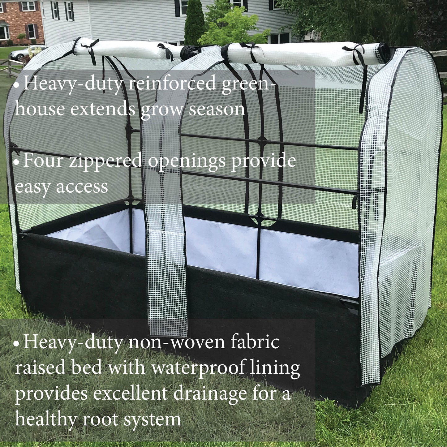 Heavy duty reinforced greenhouse extends grow season. Four zippered openings provide easy access. Heavy-duty non-woven fabric raised bed with waterproof lining provides excellent drainage for a healthy root system.